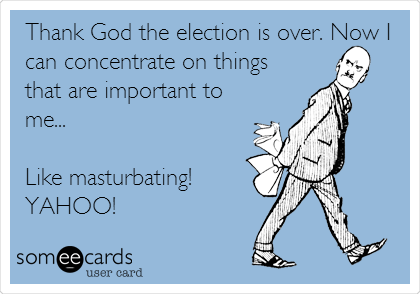 Thank God the election is over. Now I
can concentrate on things
that are important to
me...

Like masturbating! 
YAHOO!