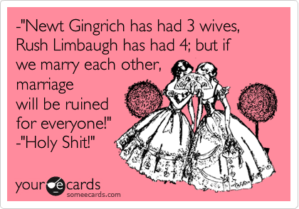 -"Newt Gingrich has had 3 wives, Rush Limbaugh has had 4; but if 
we marry each other,
marriage
will be ruined
for everyone!"
-"Holy Shit!" 