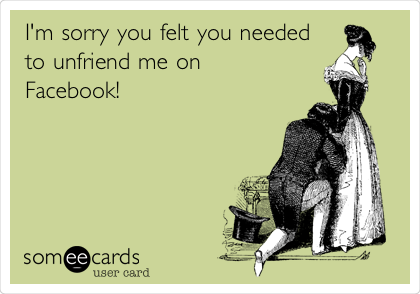 I'm sorry you felt you needed
to unfriend me on
Facebook! 