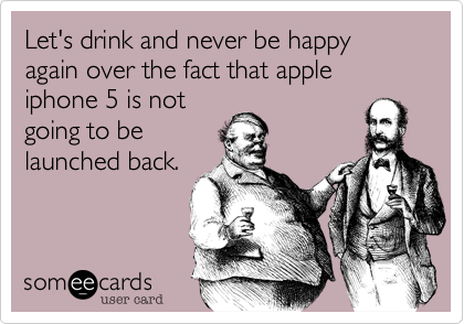 Let's drink and never be happy again over the fact that apple iphone 5 is not
going to be
launched back. 