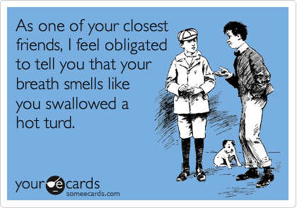 As one of your closest 
friends, I feel obligated 
to tell you that your
breath smells like
you swallowed a
hot turd.