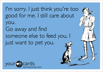 I'm sorry. I just think you're too
good for me. I still care about
you, but I only want to pet
you. Go away and find
someone else to feed you. I
just want to pet you.