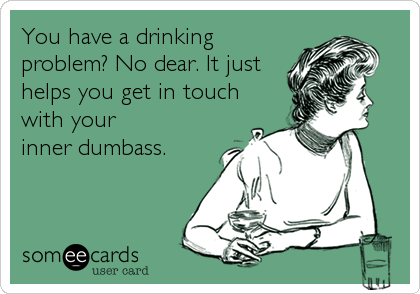 You have a drinking
problem? No dear. It just 
helps you get in touch
with your
inner dumbass.
