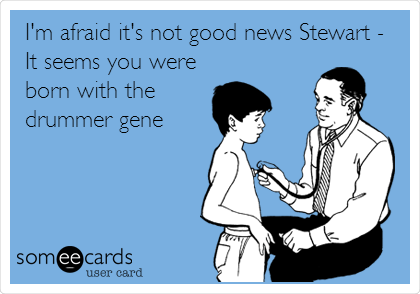 I'm afraid it's not good news Stewart -
It seems you were
born with the
drummer gene