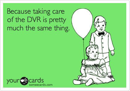 Because taking care
of the DVR is pretty
much the same thing.