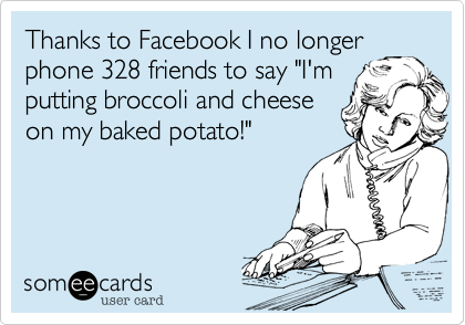 Thanks to Facebook I no longer phone 328 friends to say "I'm 
putting broccoli and cheese 
on my baked potato!"