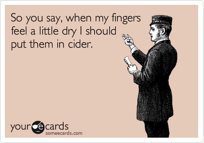 So you say, when my fingers
feel a little dry I should
put them in cider.