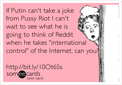 If Putin can't take a joke
from Pussy Riot I can't
wait to see what he is
going to think of Reddit
when he takes "international
control" of the Internet, can you?

http://bit.ly/10Ot6Ss