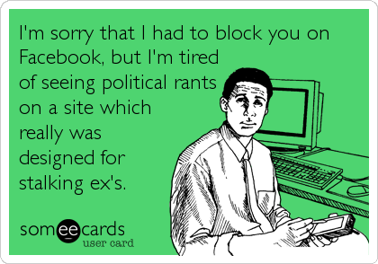 I'm sorry that I had to block you on
Facebook, but I'm tired
of seeing political rants
on a site which
really was
designed for
stalking ex's.