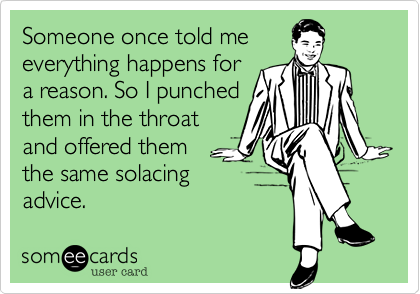 Someone once told me
everything happens for
a reason. So I punched
them in the throat
and offered them
the same solacing
advice.