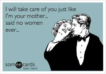 I will take care of you just like 
I'm your mother...
said no women
ever...