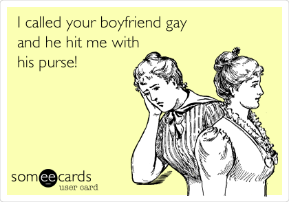 I called your boyfriend gay
and he hit me with
his purse!