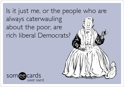 Is it just me, or the people who are
always caterwauling
about the poor, are
rich liberal Democrats?