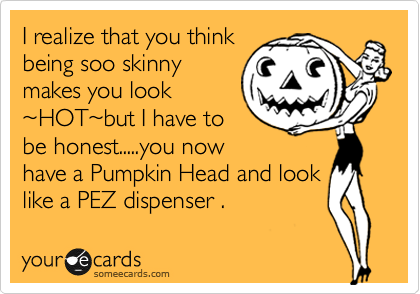 I realize that you think
being soo skinny
makes you look
~HOT~but I have to
be honest.....you now
have a Pumpkin Head and look
like a PEZ dispenser .  