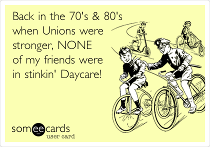 Back in the 70's & 80's
when Unions were
stronger, NONE
of my friends were
in stinkin' Daycare!
