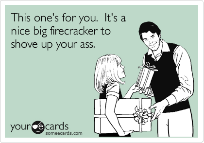 This one's for you.  It's a
nice big firecracker to
shove up your ass.