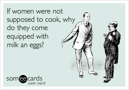If women were notsuppsed to cook, whydo they comeequipped withmilk an eggs?