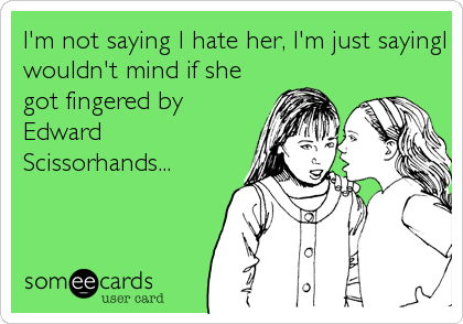 I'm not saying I hate her, I'm just sayingI
wouldn't mind if she
got fingered by
Edward
Scissorhands...