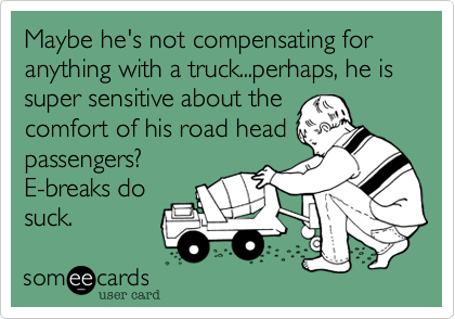 Maybe he's not compensating for anything with a truck...perhaps, he is super sensitive about the
comfort of his road head
passengers? 
E-breaks do
suck.