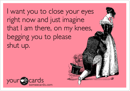 I want you to close your eyes
right now and just imagine
that I am there, on my knees,
begging you to please
shut up.
