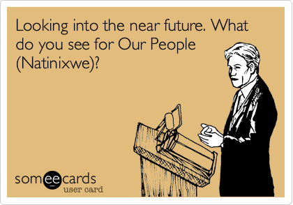 Looking into the near future. What do you see for Our People
(Natinixwe)?