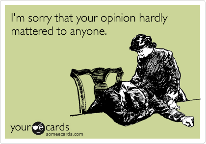 I'm sorry that your opinion hardly mattered to anyone.