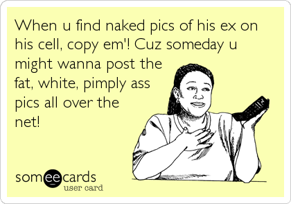 When u find naked pics of his ex on
his cell, copy em'! Cuz someday u
might wanna post the
fat, white, pimply ass
pics all over the
net!
