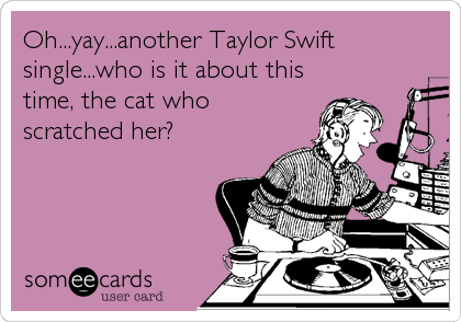 Oh...yay...another Taylor Swift
single...who is it about this
time, the cat who
scratched her?