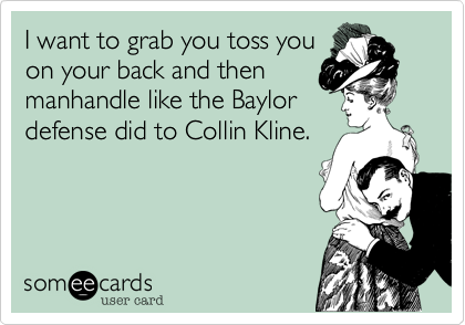 I want to grab you toss you
on your back and then
manhandle like the Baylor
defense did to Collin Kline.