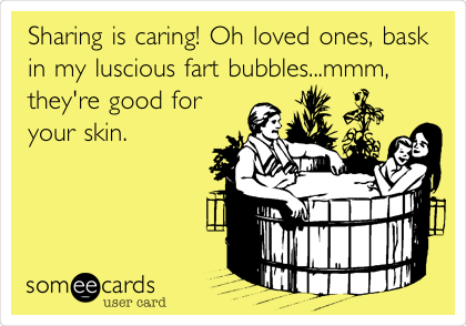 Sharing is caring! Oh loved ones, bask
in my luscious fart bubbles...mmm,
they're good for
your skin.