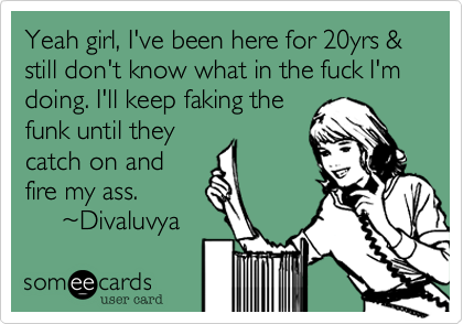 Yeah girl, I've been here for 20yrs & still don't know what in the fuck I'm doing. I'll keep faking the 
funk until they
catch on and
fire my ass.
     %7EDivaluvya
