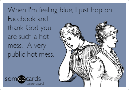 When I'm feeling blue, I just hop on
Facebook and
thank God you
are such a hot
mess.  A very
public hot mess.