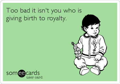 Too bad it isn't you who is
giving birth to royalty.