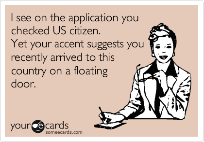 I see on the application you
checked US citizen.
Yet your accent suggests you
came to this country on a 
floating door. 
