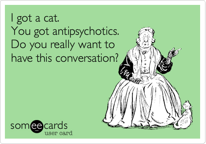 I got a cat.
You got antipsychotics.
Do you really want to
have this conversation?

