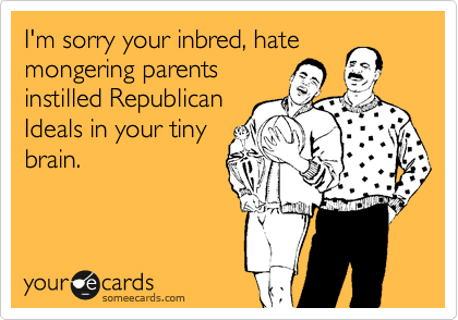 I'm sorry your inbread, hate
mongering parents
instilled Republican
Ideals in your tiny
brain.