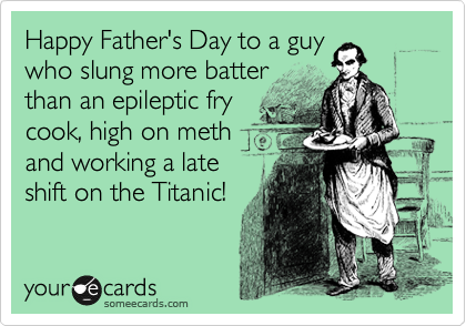Happy Father's Day to a guy
who slung more batter
than an epileptic fry
cook, high on meth
and working a late
shift on the Titanic! 