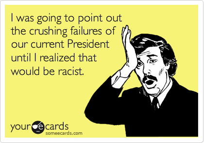 I was going to point out
the crushing failures of
our current President
until I realized that
would be racist.