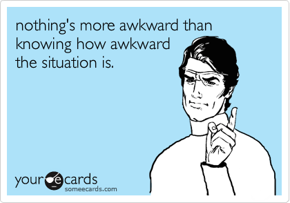 nothing's more awkward than knowing how awkward
the situation is. 