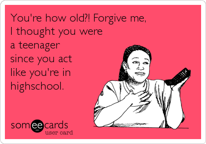You're how old?! Forgive me,I thought you were a teenager since you act like you're inhighschool.