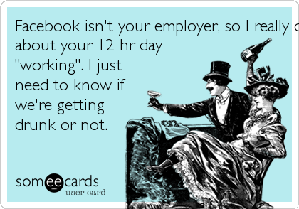 Facebook isn't your employer, so I really don't need to know
about your 12 hr day
"working". I just
need to know if
we're getting
drunk or not. 