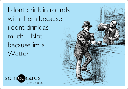 I dont drink in rounds
with them because
i dont drink as
much.... Not
because im a
Wetter