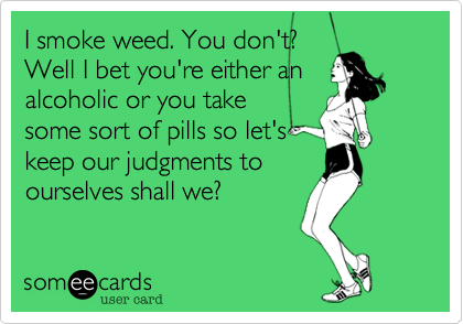 I smoke weed. You don't?
Well I bet you either an
alcoholic or you take some
sort of mood enhancing
pills then. So let's just keep
our comments to
ourselves shall we?