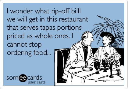 I wonder what rip off bill will
get in this restaurant that
serves tapas portions
priced as whole ones. I
cannot stop
ordering food...