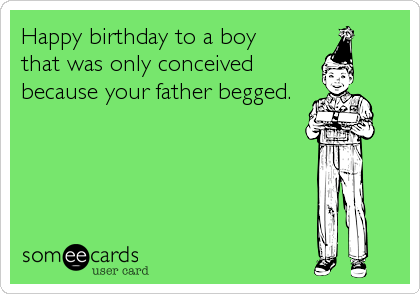 Happy birthday to a boy
that was only conceived
because your father begged.