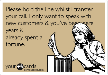 Please hold the line whilst I transfer your call. I only want to speak with new customers & you've been here years &
already spent a
fortune.
