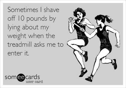 Sometimes I shave
off 10 pounds by
lying about my
weight when the
treadmill asks me to
enter it.