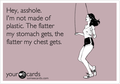 Hey, asshole. 
I'm not made of 
plastic. The flatter 
my stomach gets, the
flatter my chest gets.