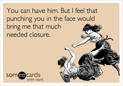 You can have him. But I feel that punching you in the face would bring me that much
needed closure.
