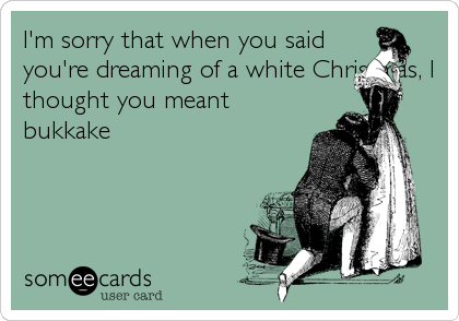 I'm sorry that when you said
you're dreaming of a white Christmas, I
thought you meant
bukkake